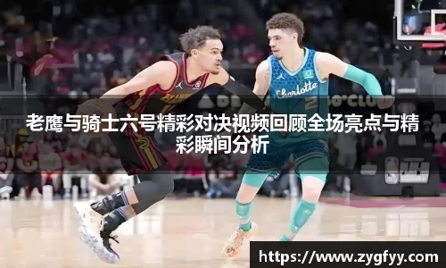 老鹰与骑士六号精彩对决视频回顾全场亮点与精彩瞬间分析
