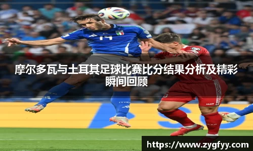 摩尔多瓦与土耳其足球比赛比分结果分析及精彩瞬间回顾